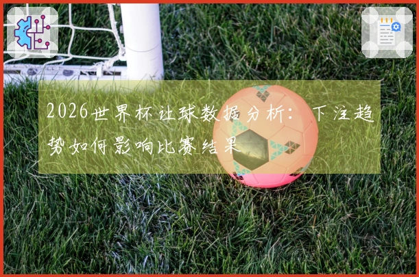 2026世界杯让球数据分析：下注趋势如何影响比赛结果