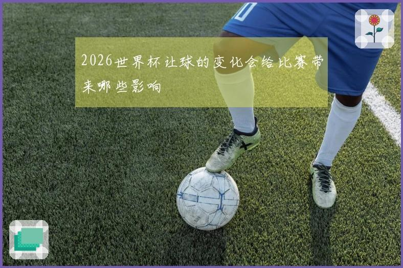 2026世界杯让球的变化会给比赛带来哪些影响