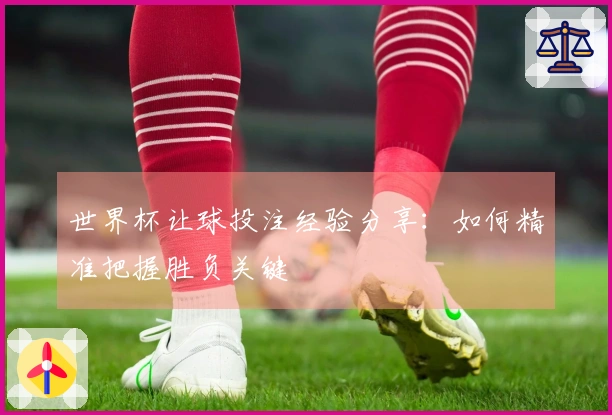 世界杯让球投注经验分享：如何精准把握胜负关键